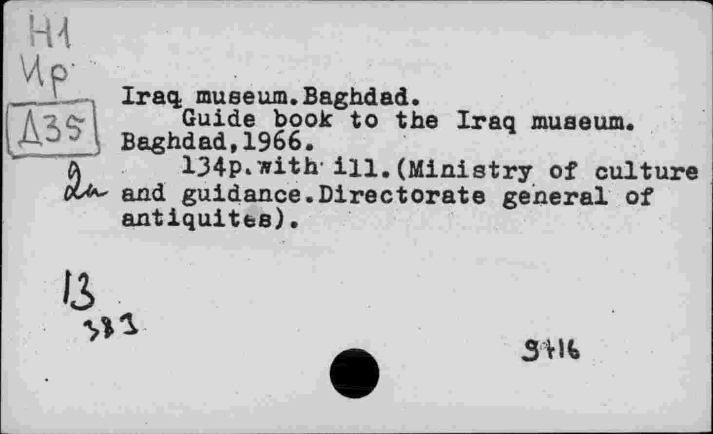 ﻿Н4
Чр'
Iraq; museum.Baghdad.
Guide book to the Iraq museum. Baghdad,1966.
134P‘with- ill.(Ministry of culture and guidance.Directorate general of antiquités) •
зш